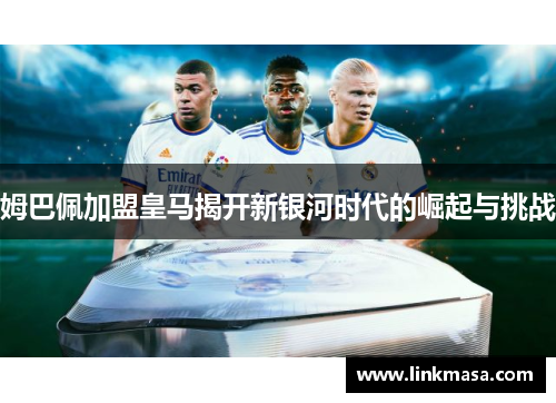 姆巴佩加盟皇马揭开新银河时代的崛起与挑战